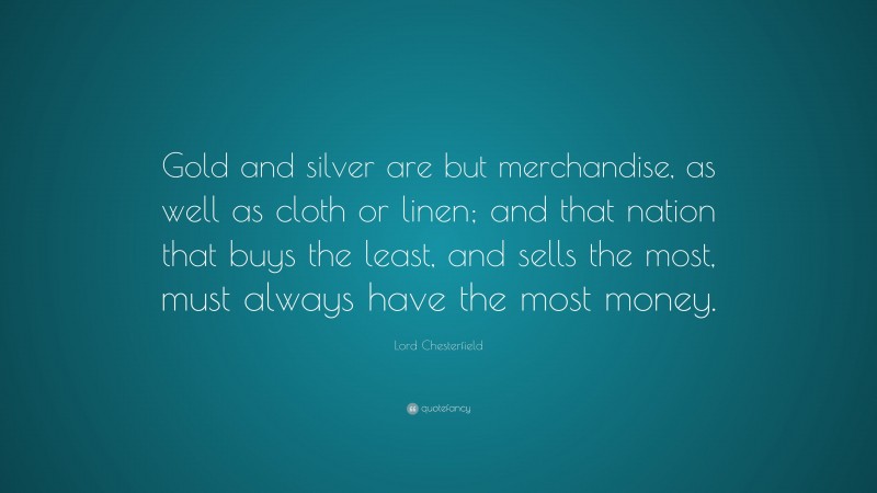 Lord Chesterfield Quote: “Gold and silver are but merchandise, as well as cloth or linen; and that nation that buys the least, and sells the most, must always have the most money.”