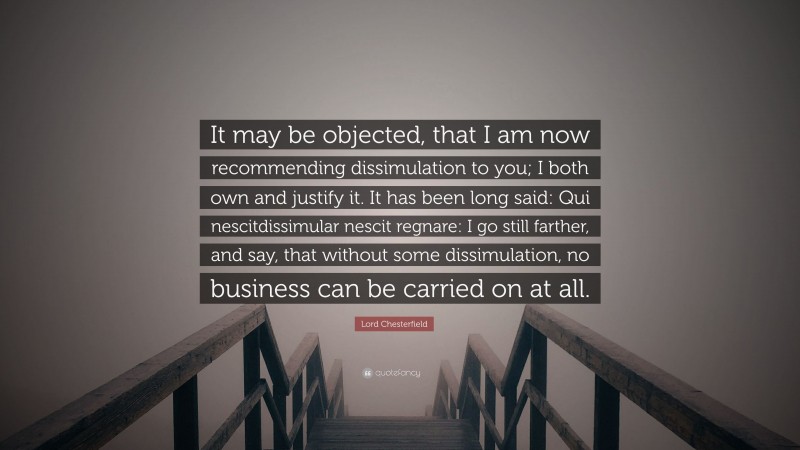 Lord Chesterfield Quote: “It may be objected, that I am now recommending dissimulation to you; I both own and justify it. It has been long said: Qui nescitdissimular nescit regnare: I go still farther, and say, that without some dissimulation, no business can be carried on at all.”