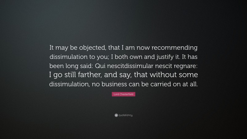 Lord Chesterfield Quote: “It may be objected, that I am now recommending dissimulation to you; I both own and justify it. It has been long said: Qui nescitdissimular nescit regnare: I go still farther, and say, that without some dissimulation, no business can be carried on at all.”
