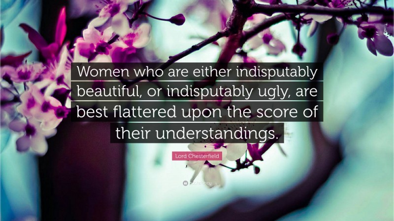 Lord Chesterfield Quote: “Women who are either indisputably beautiful, or indisputably ugly, are best flattered upon the score of their understandings.”