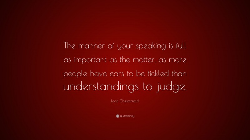 Lord Chesterfield Quote: “The manner of your speaking is full as important as the matter, as more people have ears to be tickled than understandings to judge.”