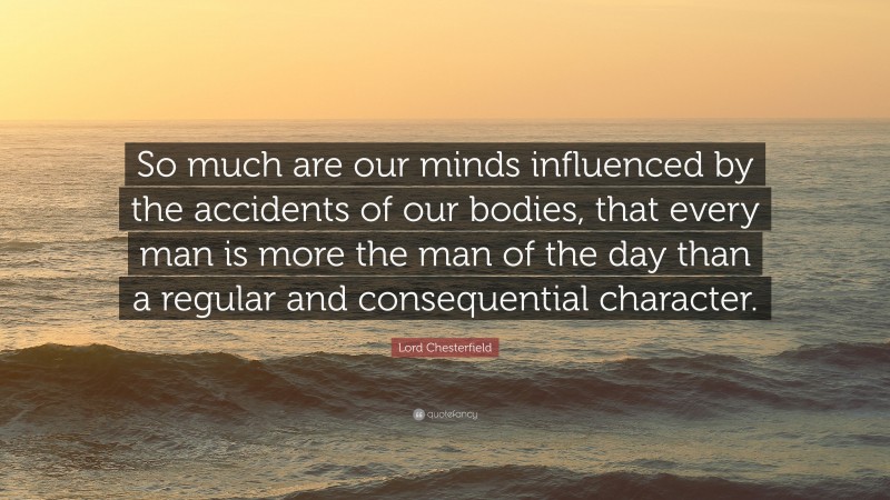 Lord Chesterfield Quote: “So much are our minds influenced by the accidents of our bodies, that every man is more the man of the day than a regular and consequential character.”