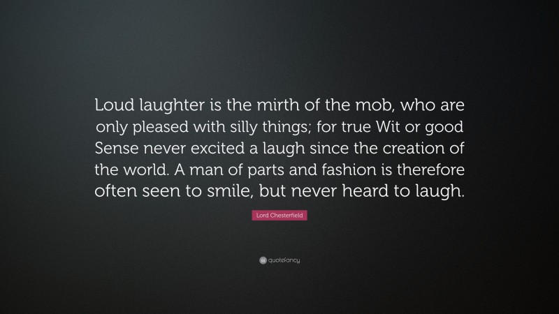 Lord Chesterfield Quote: “Loud laughter is the mirth of the mob, who are only pleased with silly things; for true Wit or good Sense never excited a laugh since the creation of the world. A man of parts and fashion is therefore often seen to smile, but never heard to laugh.”