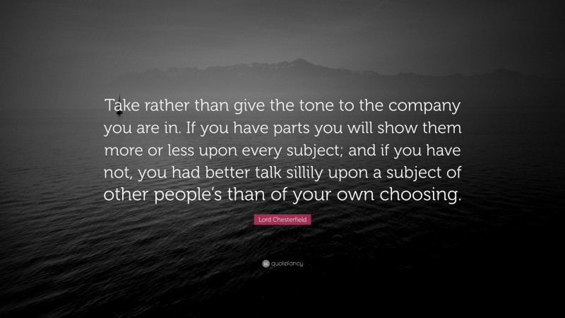 Lord Chesterfield Quote: “Take rather than give the tone to the company you are in. If you have parts you will show them more or less upon every subject; and if you have not, you had better talk sillily upon a subject of other people’s than of your own choosing.”