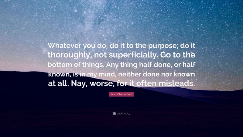 Lord Chesterfield Quote: “Whatever you do, do it to the purpose; do it thoroughly, not superficially. Go to the bottom of things. Any thing half done, or half known, is in my mind, neither done nor known at all. Nay, worse, for it often misleads.”