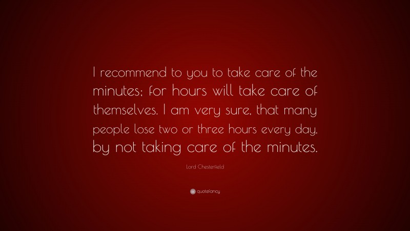 Lord Chesterfield Quote: “I recommend to you to take care of the minutes; for hours will take care of themselves. I am very sure, that many people lose two or three hours every day, by not taking care of the minutes.”