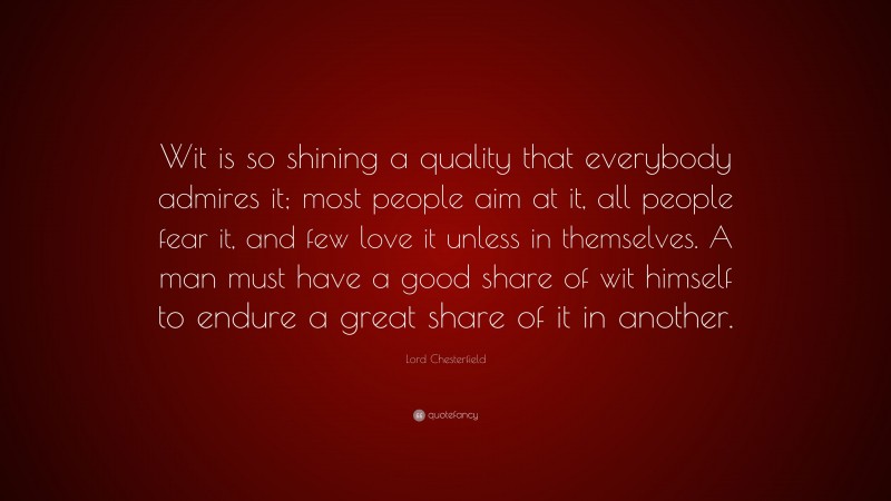 Lord Chesterfield Quote: “Wit is so shining a quality that everybody admires it; most people aim at it, all people fear it, and few love it unless in themselves. A man must have a good share of wit himself to endure a great share of it in another.”