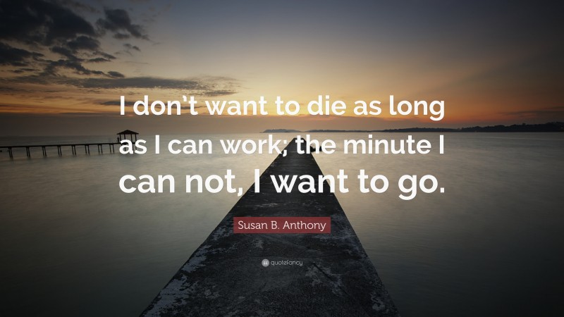 Susan B. Anthony Quote: “I don’t want to die as long as I can work; the minute I can not, I want to go.”