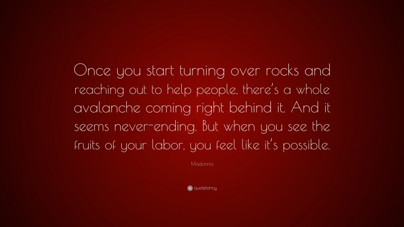 Madonna Quote: “Once you start turning over rocks and reaching out to help people, there’s a whole avalanche coming right behind it. And it seems never-ending. But when you see the fruits of your labor, you feel like it’s possible.”