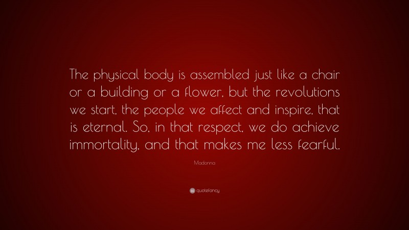 Madonna Quote: “The physical body is assembled just like a chair or a building or a flower, but the revolutions we start, the people we affect and inspire, that is eternal. So, in that respect, we do achieve immortality, and that makes me less fearful.”