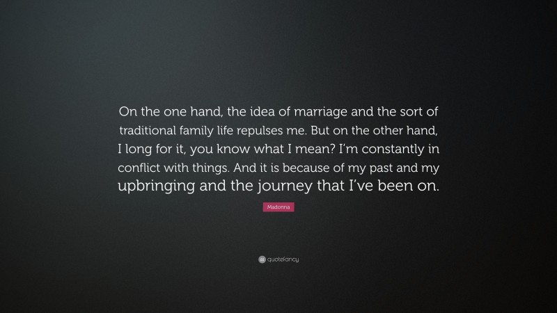 Madonna Quote: “On the one hand, the idea of marriage and the sort of traditional family life repulses me. But on the other hand, I long for it, you know what I mean? I’m constantly in conflict with things. And it is because of my past and my upbringing and the journey that I’ve been on.”