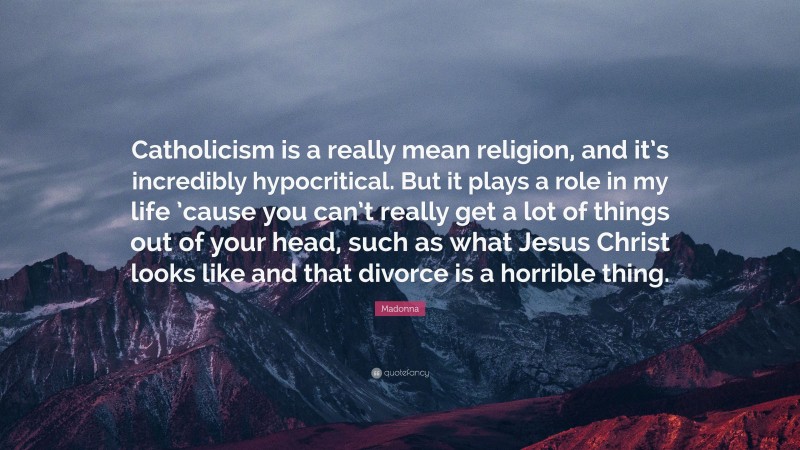 Madonna Quote: “Catholicism is a really mean religion, and it’s incredibly hypocritical. But it plays a role in my life ’cause you can’t really get a lot of things out of your head, such as what Jesus Christ looks like and that divorce is a horrible thing.”