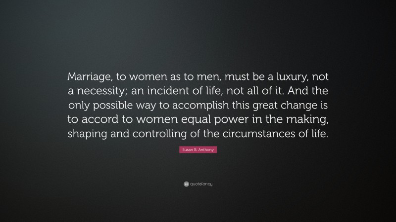 Susan B. Anthony Quote: “Marriage, to women as to men, must be a luxury, not a necessity; an incident of life, not all of it. And the only possible way to accomplish this great change is to accord to women equal power in the making, shaping and controlling of the circumstances of life.”