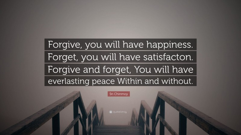 Sri Chinmoy Quote: “Forgive, you will have happiness. Forget, you will have satisfacton. Forgive and forget, You will have everlasting peace Within and without.”