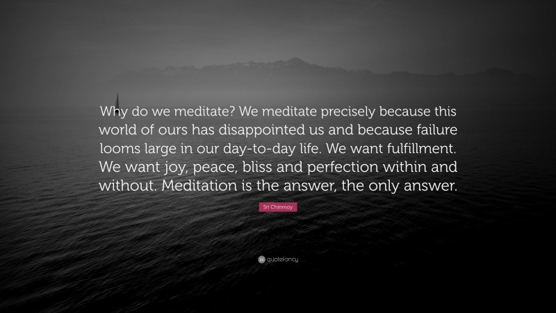 Sri Chinmoy Quote: “Why do we meditate? We meditate precisely because this world of ours has disappointed us and because failure looms large in our day-to-day life. We want fulfillment. We want joy, peace, bliss and perfection within and without. Meditation is the answer, the only answer.”