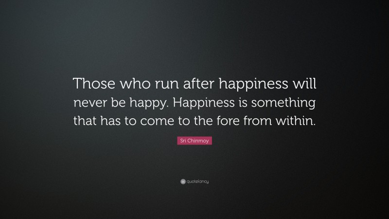 Sri Chinmoy Quote: “Those who run after happiness will never be happy. Happiness is something that has to come to the fore from within.”