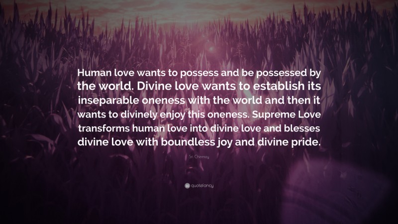 Sri Chinmoy Quote: “Human love wants to possess and be possessed by the world. Divine love wants to establish its inseparable oneness with the world and then it wants to divinely enjoy this oneness. Supreme Love transforms human love into divine love and blesses divine love with boundless joy and divine pride.”