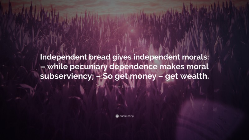 Susan B. Anthony Quote: “Independent bread gives independent morals: – while pecuniary dependence makes moral subserviency; – So get money – get wealth.”