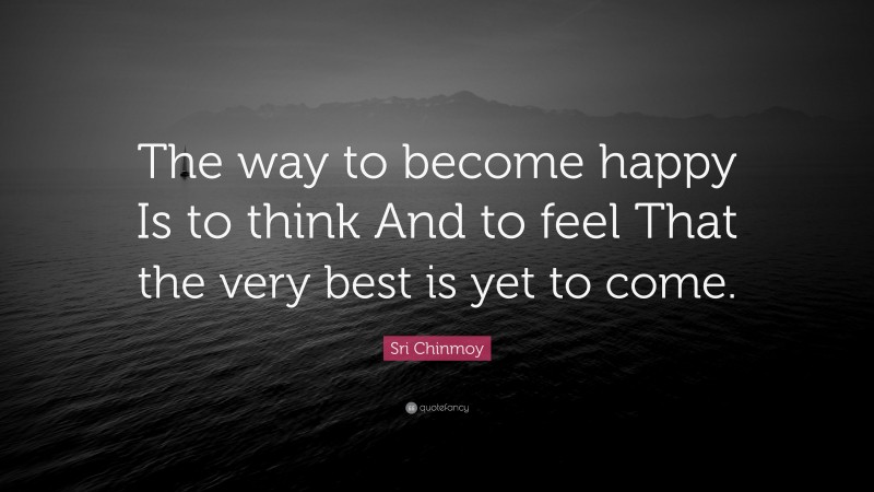 Sri Chinmoy Quote: “The way to become happy Is to think And to feel That the very best is yet to come.”