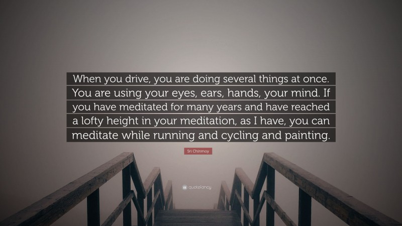 Sri Chinmoy Quote: “When you drive, you are doing several things at once. You are using your eyes, ears, hands, your mind. If you have meditated for many years and have reached a lofty height in your meditation, as I have, you can meditate while running and cycling and painting.”