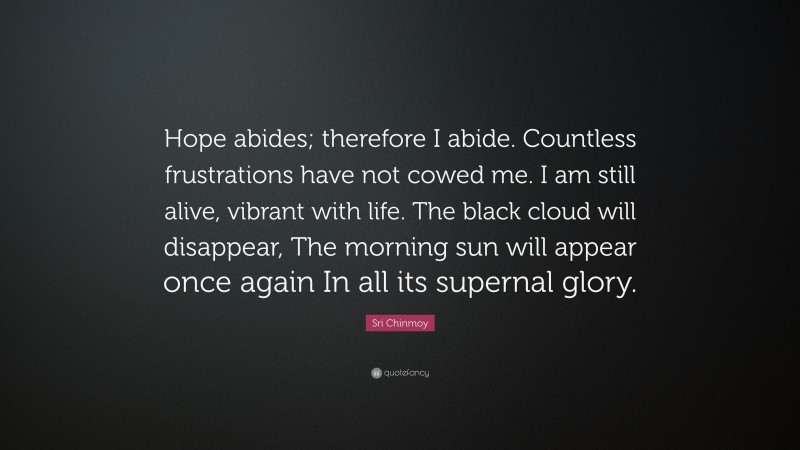 Sri Chinmoy Quote: “Hope abides; therefore I abide. Countless frustrations have not cowed me. I am still alive, vibrant with life. The black cloud will disappear, The morning sun will appear once again In all its supernal glory.”