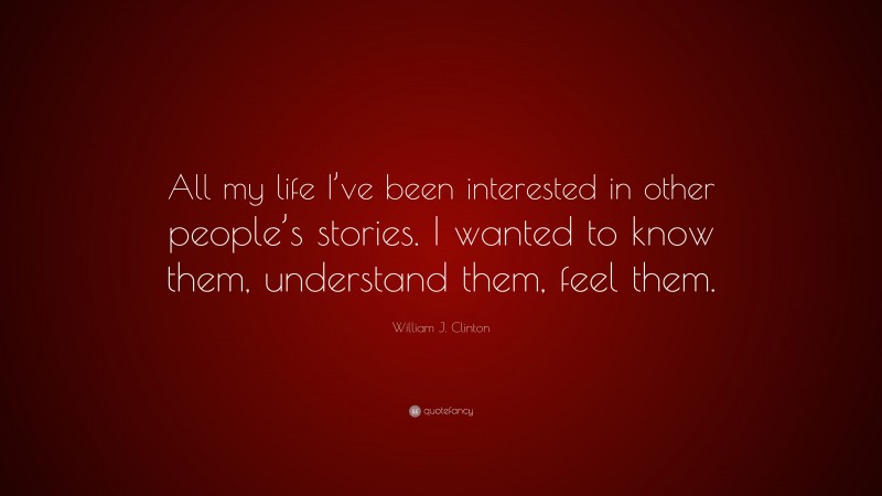 William J. Clinton Quote: “All my life I’ve been interested in other people’s stories. I wanted to know them, understand them, feel them.”