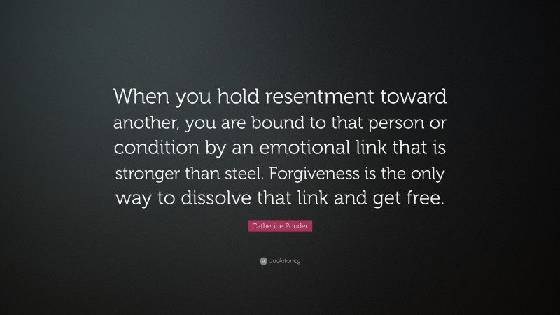 Catherine Ponder Quote: “When you hold resentment toward another, you are bound to that person or condition by an emotional link that is stronger than steel. Forgiveness is the only way to dissolve that link and get free.”