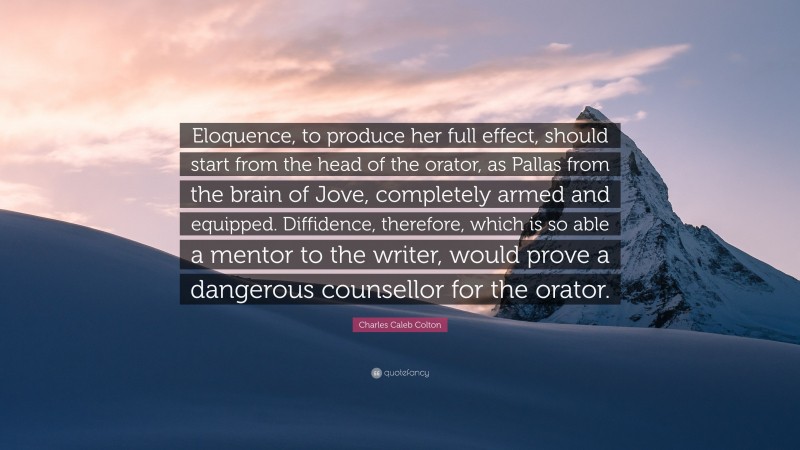 Charles Caleb Colton Quote: “Eloquence, to produce her full effect, should start from the head of the orator, as Pallas from the brain of Jove, completely armed and equipped. Diffidence, therefore, which is so able a mentor to the writer, would prove a dangerous counsellor for the orator.”
