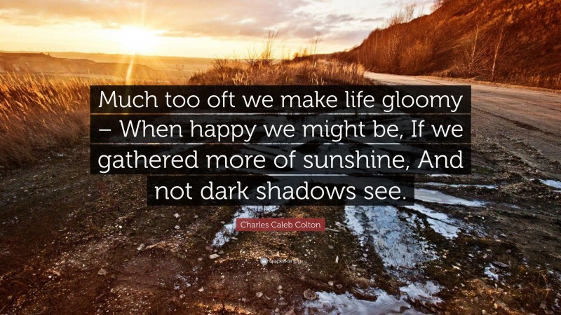 Charles Caleb Colton Quote: “Much too oft we make life gloomy – When happy we might be, If we gathered more of sunshine, And not dark shadows see.”