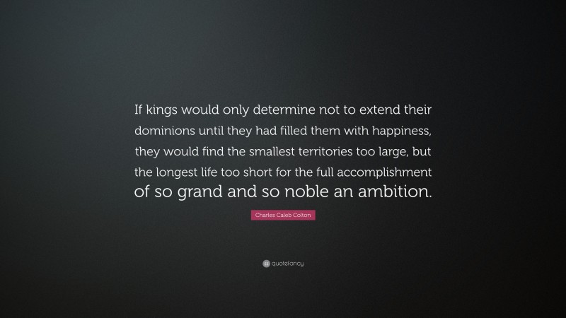 Charles Caleb Colton Quote: “If kings would only determine not to extend their dominions until they had filled them with happiness, they would find the smallest territories too large, but the longest life too short for the full accomplishment of so grand and so noble an ambition.”