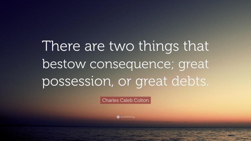 Charles Caleb Colton Quote: “There are two things that bestow consequence; great possession, or great debts.”