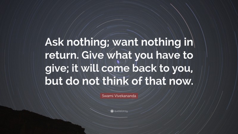 Swami Vivekananda Quote: “Ask nothing; want nothing in return. Give what you have to give; it will come back to you, but do not think of that now.”