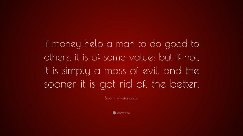 Swami Vivekananda Quote: “If money help a man to do good to others, it is of some value; but if not, it is simply a mass of evil, and the sooner it is got rid of, the better.”