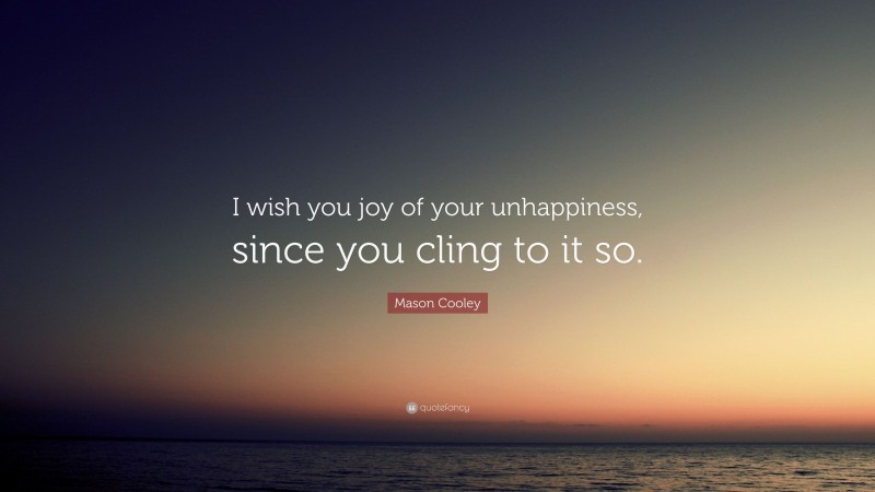 Mason Cooley Quote: “I wish you joy of your unhappiness, since you cling to it so.”