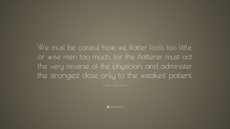 Charles Caleb Colton Quote: “We must be careful how we flatter fools too little, or wise men too much, for the flatterer must act the very reverse of the physician, and administer the strongest dose only to the weakest patient.”