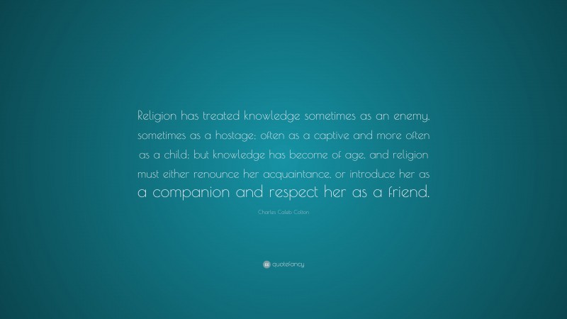 Charles Caleb Colton Quote: “Religion has treated knowledge sometimes as an enemy, sometimes as a hostage; often as a captive and more often as a child; but knowledge has become of age, and religion must either renounce her acquaintance, or introduce her as a companion and respect her as a friend.”