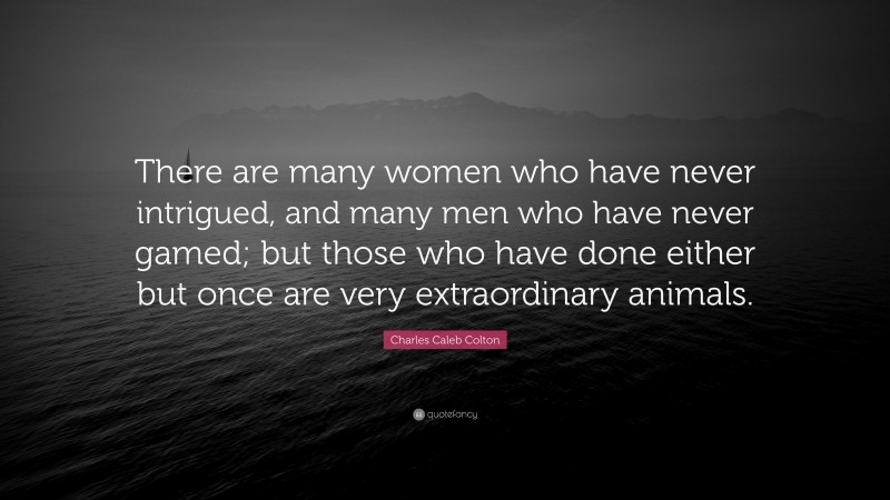 Charles Caleb Colton Quote: “There are many women who have never intrigued, and many men who have never gamed; but those who have done either but once are very extraordinary animals.”