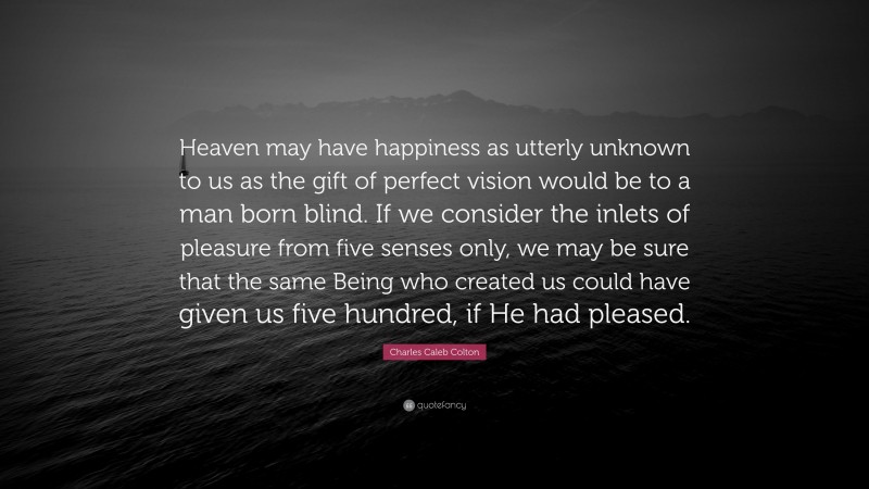 Charles Caleb Colton Quote: “Heaven may have happiness as utterly unknown to us as the gift of perfect vision would be to a man born blind. If we consider the inlets of pleasure from five senses only, we may be sure that the same Being who created us could have given us five hundred, if He had pleased.”