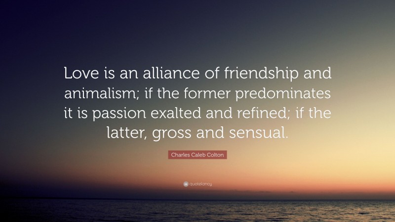 Charles Caleb Colton Quote: “Love is an alliance of friendship and animalism; if the former predominates it is passion exalted and refined; if the latter, gross and sensual.”