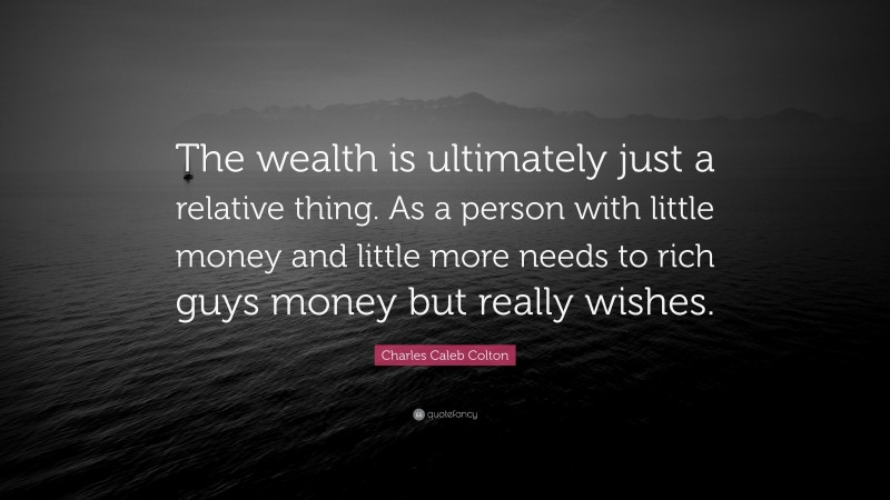 Charles Caleb Colton Quote: “The wealth is ultimately just a relative thing. As a person with little money and little more needs to rich guys money but really wishes.”