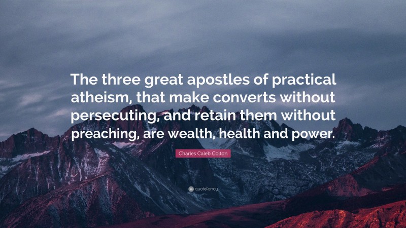 Charles Caleb Colton Quote: “The three great apostles of practical atheism, that make converts without persecuting, and retain them without preaching, are wealth, health and power.”