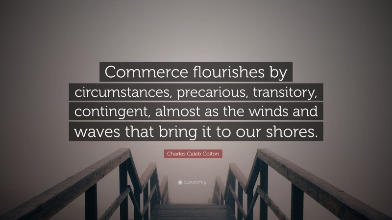 Charles Caleb Colton Quote: “Commerce flourishes by circumstances, precarious, transitory, contingent, almost as the winds and waves that bring it to our shores.”