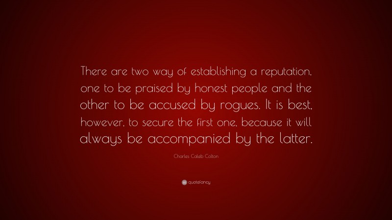 Charles Caleb Colton Quote: “There are two way of establishing a reputation, one to be praised by honest people and the other to be accused by rogues. It is best, however, to secure the first one, because it will always be accompanied by the latter.”