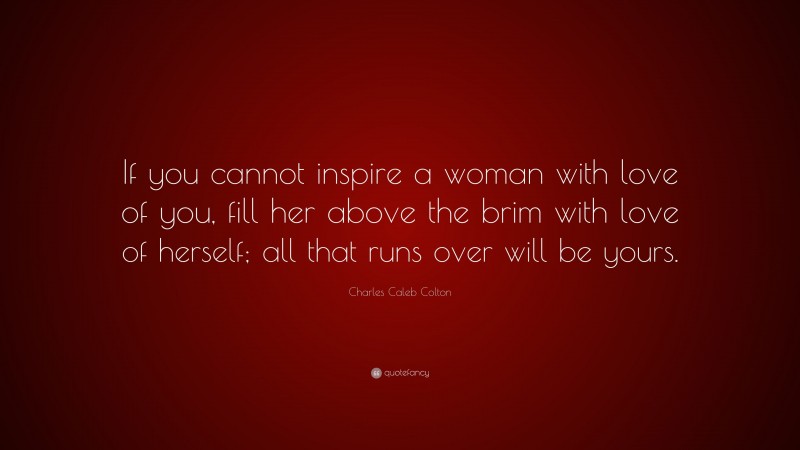 Charles Caleb Colton Quote: “If you cannot inspire a woman with love of you, fill her above the brim with love of herself; all that runs over will be yours.”