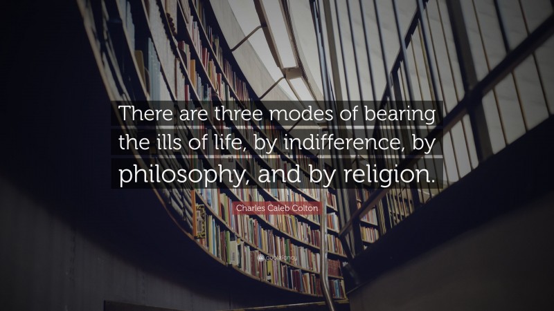 Charles Caleb Colton Quote: “There are three modes of bearing the ills of life, by indifference, by philosophy, and by religion.”