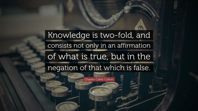 Charles Caleb Colton Quote: “Knowledge is two-fold, and consists not only in an affirmation of what is true, but in the negation of that which is false.”