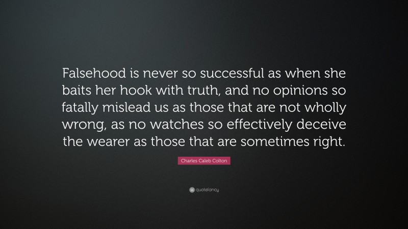 Charles Caleb Colton Quote: “Falsehood is never so successful as when she baits her hook with truth, and no opinions so fatally mislead us as those that are not wholly wrong, as no watches so effectively deceive the wearer as those that are sometimes right.”