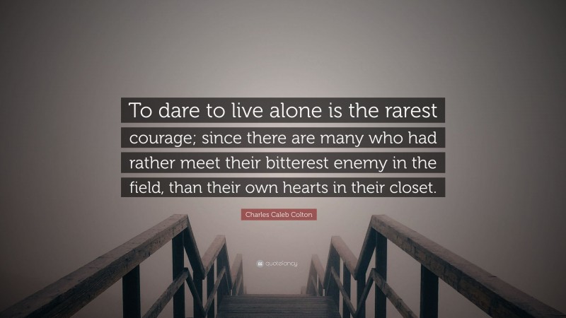 Charles Caleb Colton Quote: “To dare to live alone is the rarest courage; since there are many who had rather meet their bitterest enemy in the field, than their own hearts in their closet.”