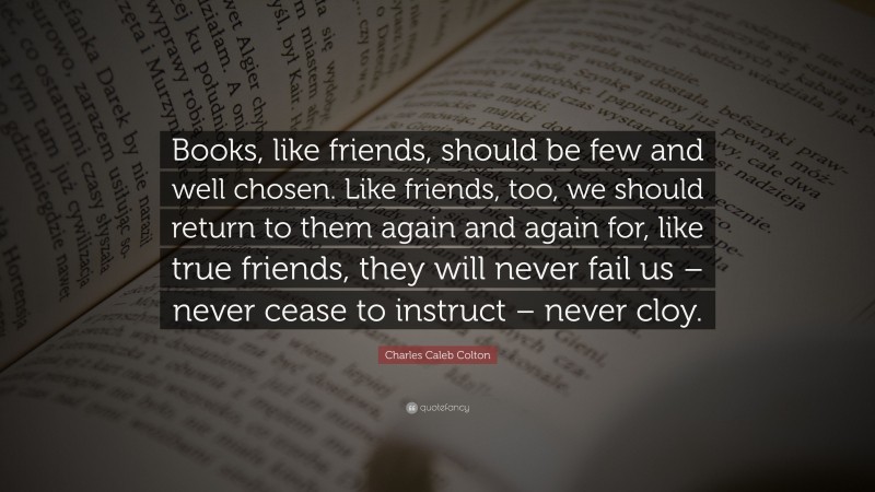 Charles Caleb Colton Quote: “Books, like friends, should be few and well chosen. Like friends, too, we should return to them again and again for, like true friends, they will never fail us – never cease to instruct – never cloy.”