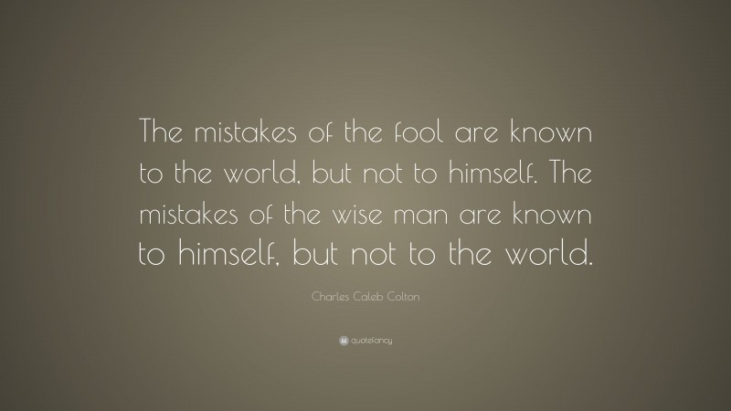 Charles Caleb Colton Quote: “The mistakes of the fool are known to the world, but not to himself. The mistakes of the wise man are known to himself, but not to the world.”